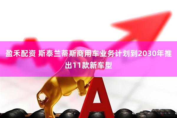 盈禾配资 斯泰兰蒂斯商用车业务计划到2030年推出11款新车型