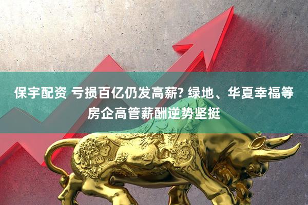 保宇配资 亏损百亿仍发高薪? 绿地、华夏幸福等房企高管薪酬逆势坚挺